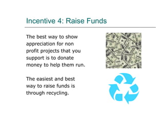 Incentive   4: Raise Funds The best way to show  appreciation for non  profit projects that you  support is to donate  money to help them run. The easiest and best  way to raise funds is through recycling.  