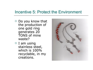 Incentive 5: Protect the Environment Do you know that the production of one gold ring generates 20 TONS of mine waste? I am using stainless steel, which is 100% recyclable, in my creations.  