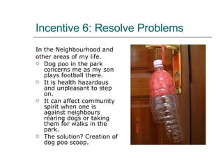 Incentive 6: Resolve Problems In the Neighbourhood and  other areas of my life. Dog poo in the park concerns me as my son plays football there. It is health hazardous and unpleasant to step on. It can affect community spirit when one is against neighbours rearing dogs or taking them for walks in the park. The solution? Creation of dog poo scoop. 