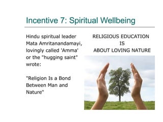 Incentive 7: Spiritual Wellbeing Hindu spiritual leader  Mata Amritanandamayi,  lovingly called 'Amma'  or the "hugging saint"  wrote: "Religion Is a Bond  Between Man and  Nature"  RELIGIOUS EDUCATION  IS  ABOUT LOVING NATURE  