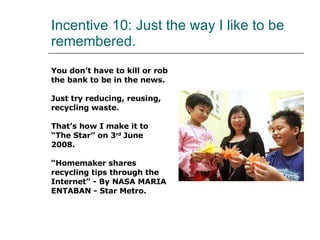 Incentive 10: Just the way I like to be remembered. You don’t have to kill or rob  the bank to be in the news. Just try reducing, reusing,  recycling waste. That’s how I make it to  “ The Star” on 3 rd  June  2008. “ Homemaker shares  recycling tips through the  Internet” - By NASA MARIA  ENTABAN - Star Metro. 