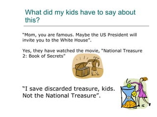 What did my kids have to say about this? “ Mom, you are famous. Maybe the US President will  invite you to the White House”. Yes, they have watched the movie, “National Treasure  2: Book of Secrets” “ I save discarded treasure, kids.  Not the National Treasure”.  