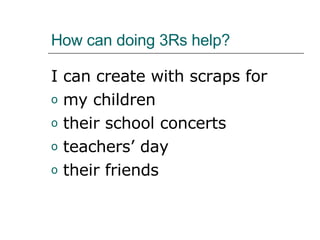 How can doing 3Rs help? I can create with scraps for  my children  their school concerts teachers’ day their friends  