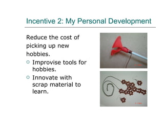 Incentive   2: My Personal Development Reduce the cost of  picking up new hobbies. Improvise tools for hobbies. Innovate with scrap material to learn. 