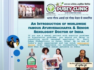 AN INTRODUCTION OF WORLDWIDE
FAMOUS AYURVEDACHARYA & SENIOR
SEXOLOGIST DOCTOR OF INDIA
If you are a sexual patient with erection problems
or ejaculation problems, you should not delay in
consulting world renowned sexologist Dr. Sunil
Dubey @DubeyClinic in Patna, Bihar. He is one of
India's most experienced and top notch sexologist
doctor with experience in successfully treating
more than four lakh sexual patients in India.
 