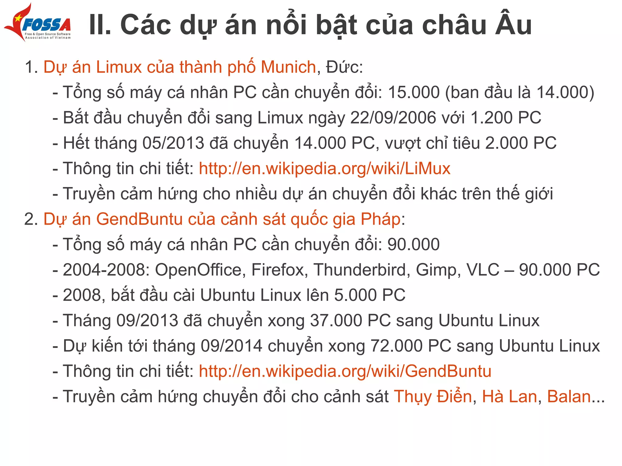 II. Các dự án nổi bật của châu Âu
1. Dự án Limux của thành phố Munich, Đức:
- Tổng số máy cá nhân PC cần chuyển đổi: 15.000 (ban đầu là 14.000)
- Bắt đầu chuyển đổi sang Limux ngày 22/09/2006 với 1.200 PC
- Hết tháng 05/2013 đã chuyển 14.000 PC, vượt chỉ tiêu 2.000 PC
- Thông tin chi tiết: http://en.wikipedia.org/wiki/LiMux
- Truyền cảm hứng cho nhiều dự án chuyển đổi khác trên thế giới
2. Dự án GendBuntu của cảnh sát quốc gia Pháp:
- Tổng số máy cá nhân PC cần chuyển đổi: 90.000
- 2004-2008: OpenOffice, Firefox, Thunderbird, Gimp, VLC – 90.000 PC
- 2008, bắt đầu cài Ubuntu Linux lên 5.000 PC
- Tháng 09/2013 đã chuyển xong 37.000 PC sang Ubuntu Linux
- Dự kiến tới tháng 09/2014 chuyển xong 72.000 PC sang Ubuntu Linux
- Thông tin chi tiết: http://en.wikipedia.org/wiki/GendBuntu
- Truyền cảm hứng chuyển đổi cho cảnh sát Thụy Điển, Hà Lan, Balan...

 