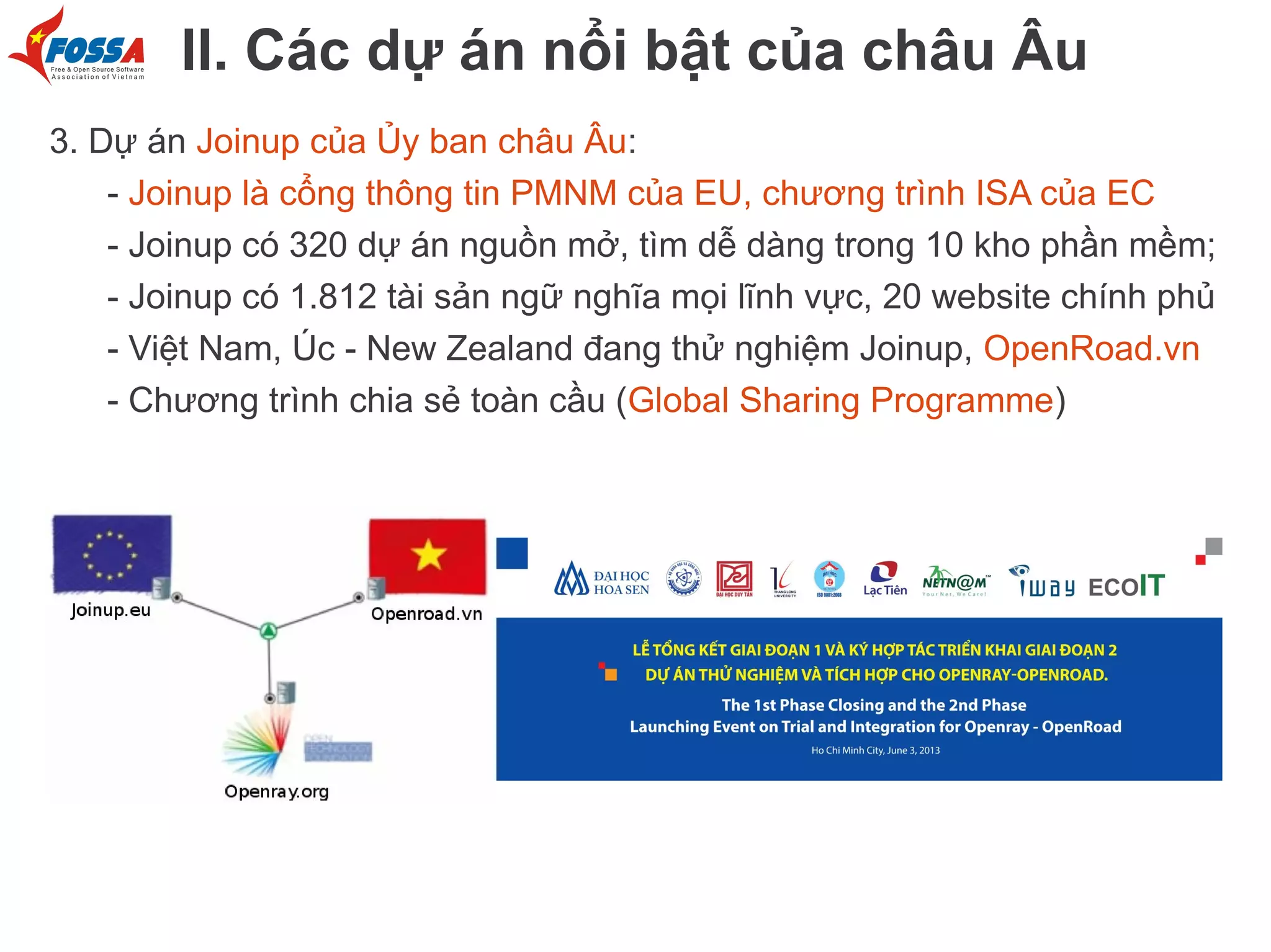 II. Các dự án nổi bật của châu Âu
3. Dự án Joinup của Ủy ban châu Âu:
- Joinup là cổng thông tin PMNM của EU, chương trình ISA của EC
- Joinup có 320 dự án nguồn mở, tìm dễ dàng trong 10 kho phần mềm;
- Joinup có 1.812 tài sản ngữ nghĩa mọi lĩnh vực, 20 website chính phủ
- Việt Nam, Úc - New Zealand đang thử nghiệm Joinup, OpenRoad.vn
- Chương trình chia sẻ toàn cầu (Global Sharing Programme)

 