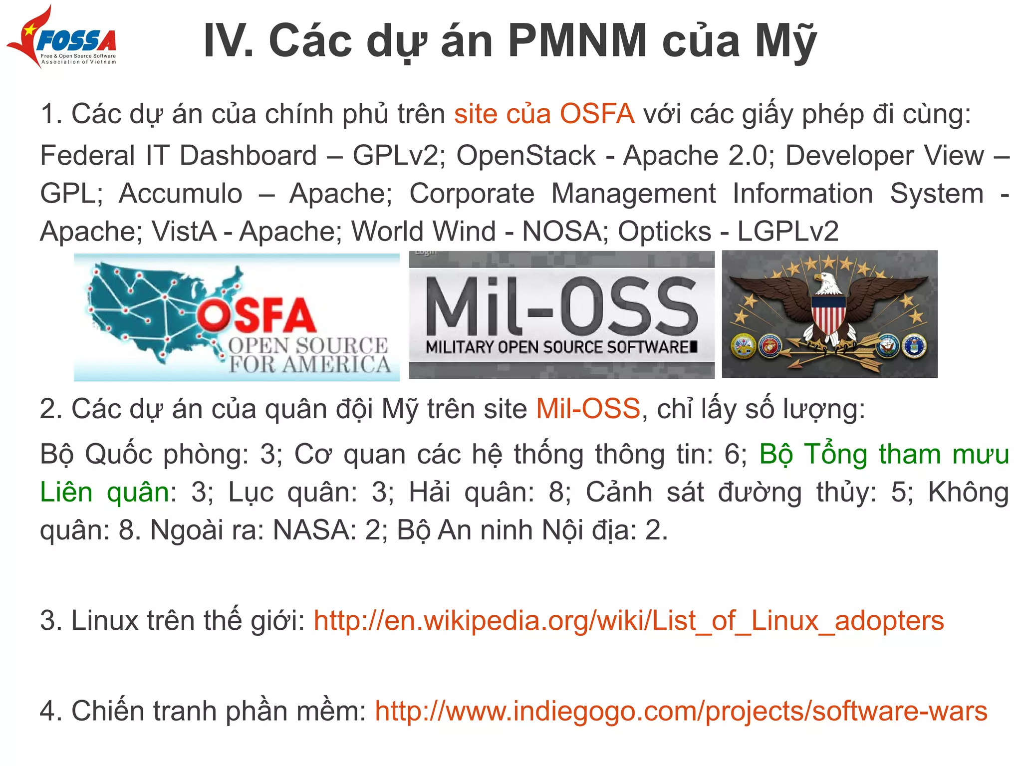 IV. Các dự án PMNM của Mỹ
1. Các dự án của chính phủ trên site của OSFA với các giấy phép đi cùng:
Federal IT Dashboard – GPLv2; OpenStack - Apache 2.0; Developer View –
GPL; Accumulo – Apache; Corporate Management Information System Apache; VistA - Apache; World Wind - NOSA; Opticks - LGPLv2

2. Các dự án của quân đội Mỹ trên site Mil-OSS, chỉ lấy số lượng:
Bộ Quốc phòng: 3; Cơ quan các hệ thống thông tin: 6; Bộ Tổng tham mưu
Liên quân: 3; Lục quân: 3; Hải quân: 8; Cảnh sát đường thủy: 5; Không
quân: 8. Ngoài ra: NASA: 2; Bộ An ninh Nội địa: 2.
3. Linux trên thế giới: http://en.wikipedia.org/wiki/List_of_Linux_adopters
4. Chiến tranh phần mềm: http://www.indiegogo.com/projects/software-wars

 