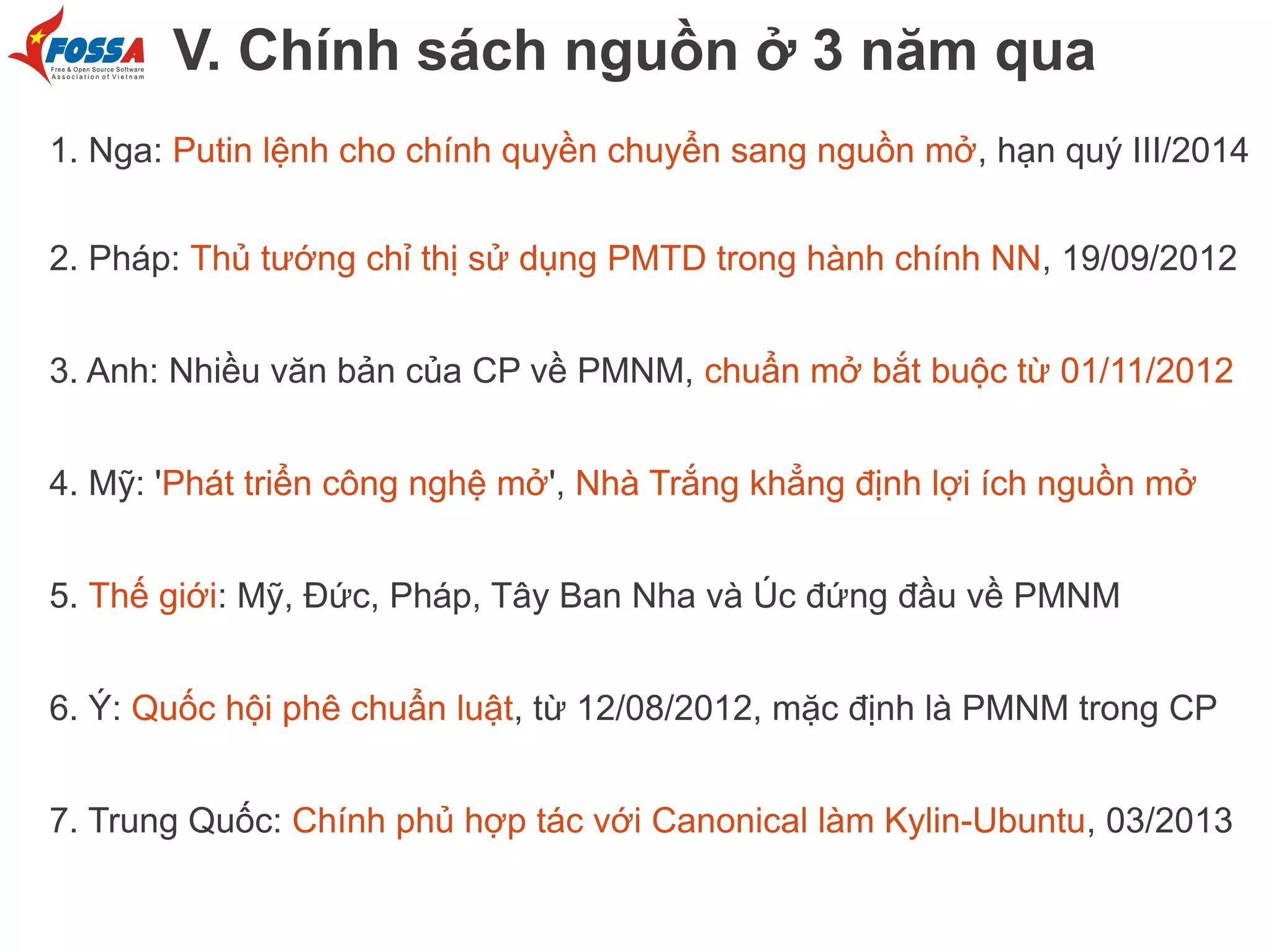 V. Chính sách nguồn ở 3 năm qua
1. Nga: Putin lệnh cho chính quyền chuyển sang nguồn mở, hạn quý III/2014
2. Pháp: Thủ tướng chỉ thị sử dụng PMTD trong hành chính NN, 19/09/2012
3. Anh: Nhiều văn bản của CP về PMNM, chuẩn mở bắt buộc từ 01/11/2012
4. Mỹ: 'Phát triển công nghệ mở', Nhà Trắng khẳng định lợi ích nguồn mở
5. Thế giới: Mỹ, Đức, Pháp, Tây Ban Nha và Úc đứng đầu về PMNM
6. Ý: Quốc hội phê chuẩn luật, từ 12/08/2012, mặc định là PMNM trong CP
7. Trung Quốc: Chính phủ hợp tác với Canonical làm Kylin-Ubuntu, 03/2013

 