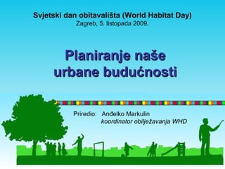 Svjetski dan obitavališta (World Habitat Day) 
Zagreb, 5. listopada 2009. 
PPllaanniirraannjjee nnaaššee 
uurrbbaannee bbuudduuććnnoossttii 
Priredio: Anđelko Markulin 
koordinator obilježavanja WHD 
 