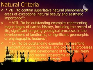 Natural Criteria * VII. "to contain superlative natural phenomena or areas of exceptional natural beauty and aesthetic importance"; * VIII. "to be outstanding examples representing major stages of earth's history, including the record of life, significant on-going geological processes in the development of landforms, or significant geomorphic or physiographic features"; * IX. "to be outstanding examples representing significant on-going ecological and biological processes in the evolution and development of terrestrial, fresh water, coastal and marine ecosystems and communities of plants and animals"; 