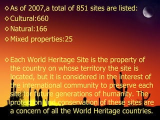 As of 2007,a total of 851 sites are listed: Cultural:660 Natural:166 Mixed properties:25 Each World Heritage Site is the property of the country on whose territory the site is located, but it is considered in the interest of the international community to preserve each site for future generations of humanity. The protection and conservation of these sites are a concern of all the World Heritage countries. 