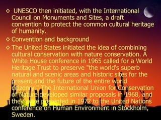 UNESCO then initiated, with the International Council on Monuments and Sites, a draft convention to protect the common cultural heritage of humanity. Convention and background The United States initiated the idea of combining cultural conservation with nature conservation. A White House conference in 1965 called for a World Heritage Trust to preserve "the world's superb natural and scenic areas and historic sites for the present and the future of the entire world citizenry." The International Union for Conservation of Nature developed similar proposals in 1968, and they were presented in 1972 to the United Nations conference on Human Environment in Stockholm, Sweden. 
