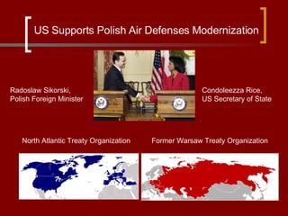 North Atlantic Treaty Organization Former Warsaw Treaty Organization US Supports Polish Air Defenses Modernization Radoslaw Sikorski, Polish Foreign Minister Condoleezza Rice, US Secretary of State 