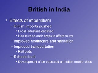 British in India Effects of imperialism British imports pushed Local industries declined Had to raise cash crops to afford to live Improved healthcare and sanitation Improved transportation Railroads Schools built Development of an educated an Indian middle class 