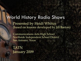 World History Radio Shows Presented by Heidi Whitus (based on lessons developed by Jill Barton) Communications Arts High School Northside Independent School District San Antonio, Texas TATN January 2009 