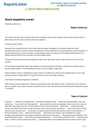 Find Industry reports, Company profiles
ReportLinker                                                                                    and Market Statistics
                                             >> Get this Report Now by email!



World hospitality market
Published on March 2011

                                                                                                                           Report Summary



This research aims to provide an overview of the world hospitality furniture market, namely the world contract furniture market for
hotels and resorts with a focus on the four and five star segments.


In detail, the report includes:


Demand Drivers: Analysis of World Tourism Flows; Demand Analysis: Investigation of the number of hotels and similar
establishments and their renovation activities and identification of the top hotel chains in the world;Distribution system: Description of
the purchasing process and of the main actors involved; Supply Analysis: An overview of the Competitive System;Profile of the
leading contractors;Profile of the top architects and interior design studios.


The research is divided into three main geographical areas: Europe, Asia and the Americas, with focuses on some of the main
countries.


For each area we analysed the medium-high segment, in particular four and five star hotels, considering the companies that can
provide "turnkey projects" or can offer additional services, not only the supply of single items.


Particular attention is given in highlighting the specific features of hundreds of key players of the hospitality sector, such as major
architects and interior design studios, the major hotel chains and some of the major contractors.


In this Report the following categories are considered:


FF&E (Furniture, Fixtures & Equipment). Planning and furnishing of indoor hotel space; Turnkey. A project that is sold to the buyer
after it is complete. Such projects are ready to use and the buyer can have full control over the functionality of the project the moment
it is complete.




                                                                                                                           Table of Content

Introduction         1. Market size and segmentation             Basic data of Hospitality market    - Market size and segmentation: rooms and
market value           Focus on the 4 and 5 star segments             - Basic data for the 4 and 5 star hospitality furniture market, 2010. Units and
USD million (new hotels and rooms, renovated hotels and rooms, value of the market)                      Activity trend   - Average percentage
changes, 2007-2009 (tourist arrivals, company revenues, rooms, contract furniture consumption)                      - World consumption of contract
furniture by main countries, 2010                - Consumption of contract furniture, trend 2006-2010 by main countries and by segment           2.
Demand milestones: Tourism                    International tourist flows   - International tourist arrivals. Units and breakdown by region
Emerging tourist destinations and new regional initiatives to support the tourism industry                 - Top emerging tourist destinations, 2010.
Annual percentage changes                    - Government and household expenditure        - Tourism direct contribution to GDP     3.Demand drivers:
Hotels        Number of hotels and renovation activity              - Leading hotel chains on the international market by number of rooms and by



World hospitality market (From Slideshare)                                                                                                     Page 1/4
 