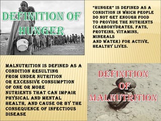 “ Hunger” is defined as a condition in which people do not get enough food to provide the nutrients (carbohydrates, fats, proteins, vitamins, minerals and water) for active, healthy lives. Malnutrition is defined as a condition resulting from under nutrition or excessive consumption of one or more nutrients that can impair physical and mental health, and cause or by the consequence of infectious disease  