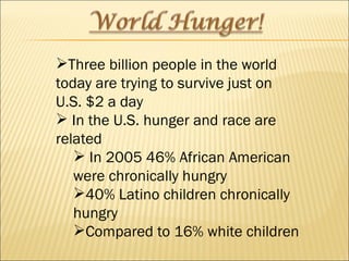 Three billion people in the world today are trying to survive just on U.S. $2 a day In the U.S. hunger and race are related In 2005 46% African American were chronically hungry 40% Latino children chronically hungry Compared to 16% white children 