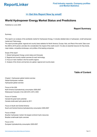 Find Industry reports, Company profiles
ReportLinker                                                                       and Market Statistics



                                            >> Get this Report Now by email!

World Hydropower Energy Market Status and Predictions
Published on June 2009

                                                                                                             Report Summary

Summary


This report is an analysis of the worldwide market for Hydropower Energy. It includes detailed data on hydropower, small hydropower
market and Tidal energy.
The report provides global, regional and country basis statistics for North America, Europe, Asia, and Rest of the world. Data cover
the 2005 to 2015 period, and take into consideration the impact of the credit crunch. It is also an essential resource for Key trends,
major stakes, competitive landscape, and profiles of the leading companies


Scope of the report
1. Global Hydropower Energy current status and forecasts
2. Regional and country market overview for each technology
3. Focus on main markets in the five world's regions
4. Analysis of the drivers and barriers at a global, regional and country basis




                                                                                                             Table of Content

Chapter I: Hydropower global market overview
Global Hydropower markets
Hydropower global overview


Focus on the USA
North America hydroelectricity consumption 2005-2007
Waterpower forecasts in the USA 2010, 2015, 2025


Focus on Canada
Canada the great hydro potential
Canada small-scale hydro plants by 2011


Focus on South and Central America
South and Central America hydroelectricity consumption 2005-2007


Focus on Brazil
Brazilian hydropower market: the largest continent hydro resources
Brazilian small-scale hydro overview


Focus on EU
European hydroelectricity consumption 2005-2007



World Hydropower Energy Market Status and Predictions                                                                            Page 1/5
 