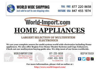For more information, please visit us online at :
http://www.world-import.com/
We are your complete source for multi-system world wide electronics including Home
appliences. We also offer Region Free Home Theatre Systems and Copy Enhancers.
Check out our multisystem buying guide also. We ship most of our items worldwide.
 