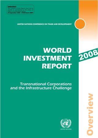 EMBARGO
The contents of this Report must not be
quoted or summarized in the press, on
radio, or on television, before
24 September 2008 - 17:00 hours GMT




              UNITED NATIONS CONFERENCE ON TRADE AND DEVELOPEMENT




                           WORLD
                       INVESTMENT                                   20 08
                           REPORT

        Transnational Corporations
   and the Infrastructure Challenge
                                                                     Overview