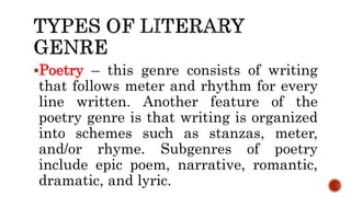 Poetry – this genre consists of writing
that follows meter and rhythm for every
line written. Another feature of the
poetry genre is that writing is organized
into schemes such as stanzas, meter,
and/or rhyme. Subgenres of poetry
include epic poem, narrative, romantic,
dramatic, and lyric.
 