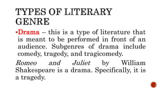 Drama – this is a type of literature that
is meant to be performed in front of an
audience. Subgenres of drama include
comedy, tragedy, and tragicomedy.
Romeo and Juliet by William
Shakespeare is a drama. Specifically, it is
a tragedy.
 
