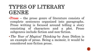 Prose – the prose genre of literature consists of
complete sentences organized into paragraphs.
Prose writing is focused around telling a story
consisting of characters and a plot. Prose
subgenres include fiction and non-fiction.
The Year of Magical Thinking by Joan Didion is
an example of prose. Being a memoir, it would be
considered non-fiction prose.
 