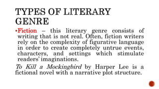 Fiction – this literary genre consists of
writing that is not real. Often, fiction writers
rely on the complexity of figurative language
in order to create completely untrue events,
characters, and settings which stimulate
readers’ imaginations.
To Kill a Mockingbird by Harper Lee is a
fictional novel with a narrative plot structure.
 