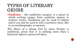 Nonfiction – the nonfiction category is a genre in
which writing ranges from academic papers to
creative works. Nonfiction can be used to inform
and it can also be used to tell a narrative story, like
in an autobiography or memoir.
The Diary of a Young Girl by Anne Franke is
nonfiction, given that it is nothing more than a
historical figure’s preserved diary.
 
