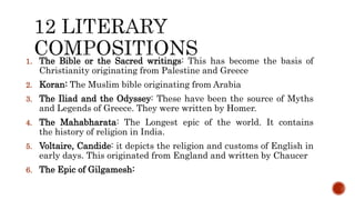 1. The Bible or the Sacred writings: This has become the basis of
Christianity originating from Palestine and Greece
2. Koran: The Muslim bible originating from Arabia
3. The Iliad and the Odyssey: These have been the source of Myths
and Legends of Greece. They were written by Homer.
4. The Mahabharata: The Longest epic of the world. It contains
the history of religion in India.
5. Voltaire, Candide: it depicts the religion and customs of English in
early days. This originated from England and written by Chaucer
6. The Epic of Gilgamesh:
 