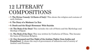  7. The Divine Comedy: (A Dante of Italy). This shows the religion and customs of
early Italians.
 8. The Diary of a Madman; Lu Xun
 9. Death and the King’s Horseman: Wole Soyinka
 10. The Book of the Dead: This includes the cult of Osiris and the Mythology and
theology of Egypt.
 11. The Book of the Days: This was written by Confucius of China. This became
the basis of Christian Religion.
 12. One thousand and One Night of the Arabian Nights: from Arabia and
Persia(Iran). It shows the ways of government of industries and of society of
Arabia's and Persians
 