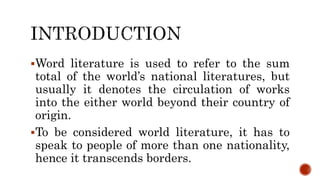Word literature is used to refer to the sum
total of the world’s national literatures, but
usually it denotes the circulation of works
into the either world beyond their country of
origin.
To be considered world literature, it has to
speak to people of more than one nationality,
hence it transcends borders.
 