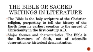 The Bible is the holy scripture of the Christian
religion, purporting to tell the history of the
Earth from its earliest creation to the spread of
Christianity in the first century A.D.
Major themes and characteristics. The Bible is
the literature of faith, not of scientific
observation or historical demonstration.
 