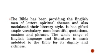 The Bible has been providing the English
men of letters spiritual themes and also
modulated their literary style. It has gifted
ample vocabulary, most beautiful quotations,
maxims and phrases. The whole range of
English language and literature is much
indebted to the Bible for its dignity and
richness.
 