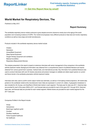 Find Industry reports, Company profiles
ReportLinker                                                                         and Market Statistics
                                              >> Get this Report Now by email!



World Market for Respiratory Devices, The
Published on May 2012

                                                                                                           Report Summary

The worldwide respiratory device market continues to grow despite economic downturns mainly due to the aging of the world
population and increasing incidence of COPD. The market encompasses many different products to help treat and monitor respiratory
conditions as well as many large and small manufacturers.



Products included in the worldwide respiratory device market include:


   Inhalers
   Nebulizers
   Airway/Mask Equipment
   Sleep Apnea Equipment
   Oxygen therapy equipment and ventilators
   Medical Humidifiers
   Respiratory Measurement Devices


The analysis presented in this report is based on extensive interviews with senior management of top companies in the worldwide
arthritis treatment market. Background information was obtained from a comprehensive search of published literature and reports
obtained from various government, business, medical trade, and international journals. Key information from published literature was
used to conduct interviews with over 20 industry executives and product managers to validate and obtain expert opinion on current
and future trends in the worldwide prescription arthritis treatment market.



Interviews were also used to confirm and/or adjust market size estimates, as well as in formulating market projections. All market data
pertains to the worldwide market at the manufacturers' level. Data are expressed in current U.S. dollars. A geographic breakdown is
also included for US, Europe, and Asia/Rest of World total market in each segment. The base year for data was 2011. Historical data
are provided for each of the years 2009 to 2011, and forecast data are provided for each of the years 2011 through 2016. Historical,
base year, and forecast data are provided for each market segment. Market shares are provided for each market segment for the
2011 base year.




Companies Profiled in this Report Include:


   Airsep
   Astrazeneca
   Boehringer ingelheim gmbh
   Covidien
   Devilbiss Healthcare
   Fisher & paykel healthcare
   Ge healthcare



World Market for Respiratory Devices, The (From Slideshare)                                                                   Page 1/10
 