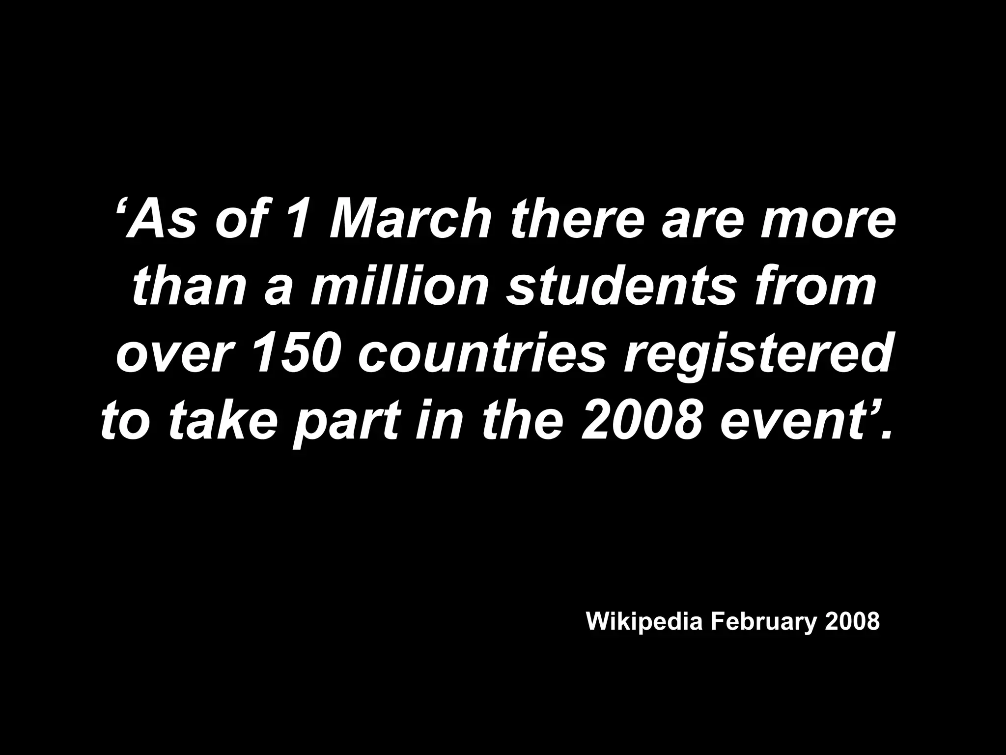Wikipedia February 2008 ‘ As of 1 March there are more than a million students from over 150 countries registered to take part in the 2008 event’.   