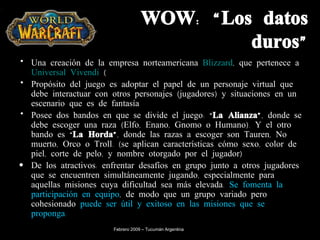 WOW: “Los datos duros” U na creación de la empresa norteamericana  Blizzard , que pertenece a  Universal Vivendi  ( Propósito del juego es adoptar el papel de un personaje virtual que debe interactuar con otros personajes (jugadores) y situaciones en un escenario que es de fantasía Posee dos bandos en que se divide el juego: “ La Alianza” , donde se debe escoger una raza (Elfo, Enano, Gnomo o Humano). Y el otro bando es “ La Horda” , donde las razas a escoger son Tauren, No muerto, Orco o Troll. (se aplican características cómo sexo, color de piel, corte de pelo, y nombre otorgado por el jugador)  De los atractivos: enfrentar desafíos en grupo junto a otros jugadores que se encuentren simultáneamente jugando, especialmente para aquellas misiones cuya dificultad sea más elevada.  Se fomenta la participación en equipo , de modo que un grupo variado pero cohesionado  puede ser útil y exitoso en las misiones que se proponga. Febrero 2009 – Tucumán Argentina 