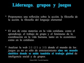 Liderazgo, grupos y juegos Proponemos una reflexión sobre la acción, la filosofía de la acción, la filosofía del lenguaje elemental El uso de estas materias en la vida cotidiana, como el aprendizaje, el trabajo de grupo y el fenómeno de la coordinación en la vida humana, tanto en lo económico como en lo cotidiano. Analizar la web 2.0 (2.5 y 3.0) donde el mundo de los juegos ya no es sólo de entretenimiento  sino un mundo sintético donde se mide también el trabajo global  de inteligencia social y de grupos. Febrero 2009 – Tucumán Argentina 