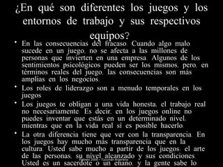 ¿En qué son diferentes los juegos y los entornos de trabajo y sus respectivos equipos?   En las consecuencias del fracaso. Cuando algo malo sucede en un juego, no se afecta a las millones de personas que invierten en una empresa. Algunos de los sentimientos psicológicos pueden ser los mismos, pero, en términos reales del juego, las consecuencias son más amplias en los negocios. Los roles de liderazgo son a menudo temporales en los juegos Los juegos te obligan a una vida honesta; el trabajo real no necesariamente. Es decir, en los juegos online no puedes inventar que estás en un determinado nivel; mientras que en la vida real sí es posible hacerlo. La otra diferencia tiene que ver con la transparencia. En los juegos hay mucho más transparencia que en la cultura. Usted sabe mucho a partir de los juegos: el arte de las personas, su nivel alcanzado y sus condiciones. Usted es un sacerdote o un enano, y la gente sabe lo que hacer. Febrero 2009 – Tucumán Argentina 