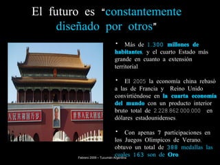 El futuro es “ constantemente   diseñado por otros ” Más de  1.300 millones de habitantes , y el cuarto Estado más grande en cuanto a extensión territorial. El 2005 la economía china rebasó a las de Francia y  Reino Unido convirtiéndose en  la cuarta economía del mundo  con un producto interior bruto total de 2.228.862.000.000  en dólares estadounidenses. Con apenas  7  participaciones en los Juegos Olímpicos de Verano, obtuvo un total de  388  medallas las cuales  163  son de  Oro .   Febrero 2009 – Tucumán Argentina 