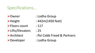 Specifications…
Owner : Lodha Group
Height : 442m(1450 feet)
Floors count : 117
Lifts/Elevators : 25
Architect : Pei Cobb Freed & Partners
Developer : Lodha Group
 