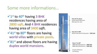 Some more informations…
1st to 40th having 3 BHK
residences having area of
2800 sqft. And 4 BHK residences
having area of 3400 sqft.
41st to 80th floors are having
world villas with private pools.
81st and above floors are having
duplex world mansions.
 
