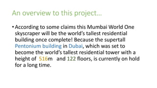 An overview to this project…
• According to some claims this Mumbai World One
skyscraper will be the world’s tallest residential
building once complete! Because the supertall
Pentonium building in Dubai, which was set to
become the world’s tallest residential tower with a
height of 516m and 122 floors, is currently on hold
for a long time.
 