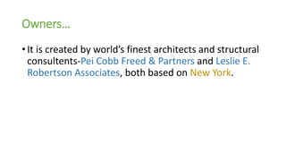 Owners…
• It is created by world’s finest architects and structural
consultents-Pei Cobb Freed & Partners and Leslie E.
Robertson Associates, both based on New York.
 