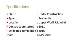 Specifications…
Status : Under Construction
Type : Residential
Location : Upper Worli, Mumbai
Construction started : 2011
Estimated completion : 2016
Cost : 2000 Crore
 