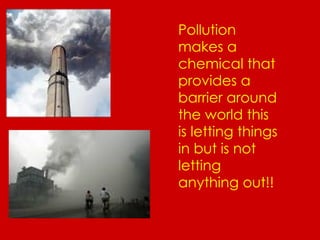 Pollution makes a chemical that provides a barrier around the world this is letting things in but is not letting anything out!! 
