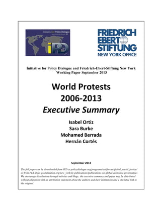 Initiative for Policy Dialogue and Friedrich-Ebert-Stiftung New York
Working Paper September 2013

World Protests
2006-2013
Executive Summary
Isabel Ortiz
Sara Burke
Mohamed Berrada
Hernán Cortés

September 2013
The full paper can be downloaded from IPD at policydialogue.org/programs/taskforces/global_social_justice/
or from FES at fes-globalization.org/new_york/ny-publications/publications-on-global-economic-governance/.
We encourage distribution through websites and blogs; the executive summary and paper may be distributed
without alteration with an attribution statement about the authors and their institutions and a clickable link to
the original.

 