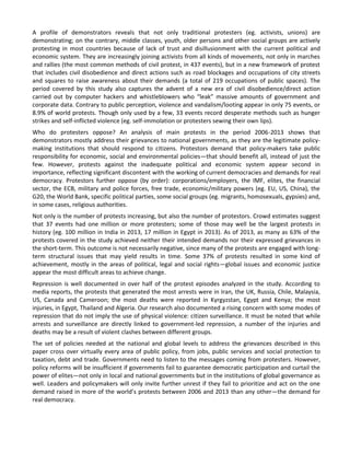 A profile of demonstrators reveals that not only traditional protesters (eg. activists, unions) are
demonstrating; on the contrary, middle classes, youth, older persons and other social groups are actively
protesting in most countries because of lack of trust and disillusionment with the current political and
economic system. They are increasingly joining activists from all kinds of movements, not only in marches
and rallies (the most common methods of civil protest, in 437 events), but in a new framework of protest
that includes civil disobedience and direct actions such as road blockages and occupations of city streets
and squares to raise awareness about their demands (a total of 219 occupations of public spaces). The
period covered by this study also captures the advent of a new era of civil disobedience/direct action
carried out by computer hackers and whistleblowers who “leak” massive amounts of government and
corporate data. Contrary to public perception, violence and vandalism/looting appear in only 75 events, or
8.9% of world protests. Though only used by a few, 33 events record desperate methods such as hunger
strikes and self-inflicted violence (eg. self-immolation or protesters sewing their own lips).
Who do protesters oppose? An analysis of main protests in the period 2006-2013 shows that
demonstrators mostly address their grievances to national governments, as they are the legitimate policymaking institutions that should respond to citizens. Protestors demand that policy-makers take public
responsibility for economic, social and environmental policies—that should benefit all, instead of just the
few. However, protests against the inadequate political and economic system appear second in
importance, reflecting significant discontent with the working of current democracies and demands for real
democracy. Protestors further oppose (by order): corporations/employers, the IMF, elites, the financial
sector, the ECB, military and police forces, free trade, economic/military powers (eg. EU, US, China), the
G20, the World Bank, specific political parties, some social groups (eg. migrants, homosexuals, gypsies) and,
in some cases, religious authorities.
Not only is the number of protests increasing, but also the number of protestors. Crowd estimates suggest
that 37 events had one million or more protesters; some of those may well be the largest protests in
history (eg. 100 million in India in 2013, 17 million in Egypt in 2013). As of 2013, as many as 63% of the
protests covered in the study achieved neither their intended demands nor their expressed grievances in
the short-term. This outcome is not necessarily negative, since many of the protests are engaged with longterm structural issues that may yield results in time. Some 37% of protests resulted in some kind of
achievement, mostly in the areas of political, legal and social rights—global issues and economic justice
appear the most difficult areas to achieve change.
Repression is well documented in over half of the protest episodes analyzed in the study. According to
media reports, the protests that generated the most arrests were in Iran, the UK, Russia, Chile, Malaysia,
US, Canada and Cameroon; the most deaths were reported in Kyrgyzstan, Egypt and Kenya; the most
injuries, in Egypt, Thailand and Algeria. Our research also documented a rising concern with some modes of
repression that do not imply the use of physical violence: citizen surveillance. It must be noted that while
arrests and surveillance are directly linked to government-led repression, a number of the injuries and
deaths may be a result of violent clashes between different groups.
The set of policies needed at the national and global levels to address the grievances described in this
paper cross over virtually every area of public policy, from jobs, public services and social protection to
taxation, debt and trade. Governments need to listen to the messages coming from protesters. However,
policy reforms will be insufficient if governments fail to guarantee democratic participation and curtail the
power of elites—not only in local and national governments but in the institutions of global governance as
well. Leaders and policymakers will only invite further unrest if they fail to prioritize and act on the one
demand raised in more of the world’s protests between 2006 and 2013 than any other—the demand for
real democracy.

 